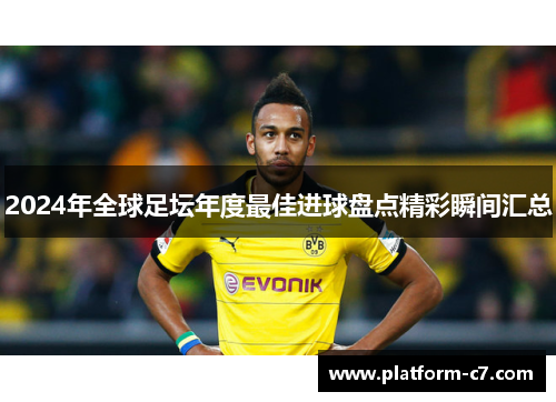 2024年全球足坛年度最佳进球盘点精彩瞬间汇总 2024年全球足坛年度最佳进球盘点精彩瞬间汇总