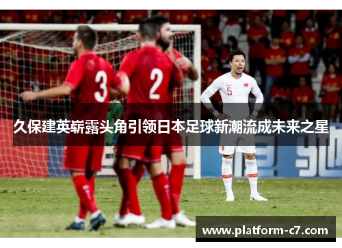 久保建英崭露头角引领日本足球新潮流成未来之星 久保建英崭露头角引领日本足球新潮流成未来之星