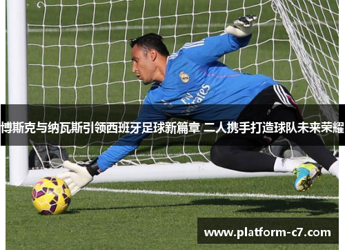 博斯克与纳瓦斯引领西班牙足球新篇章 二人携手打造球队未来荣耀 博斯克与纳瓦斯引领西班牙足球新篇章 二人携手打造球队未来荣耀