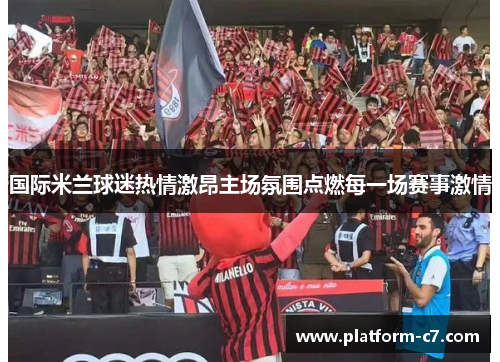 国际米兰球迷热情激昂主场氛围点燃每一场赛事激情