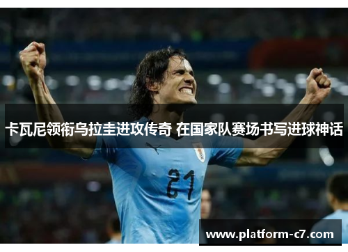 卡瓦尼领衔乌拉圭进攻传奇 在国家队赛场书写进球神话 卡瓦尼领衔乌拉圭进攻传奇 在国家队赛场书写进球神话