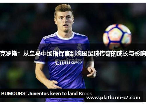 克罗斯:从皇马中场指挥官到德国足球传奇的成长与影响 克罗斯:从皇马中场指挥官到德国足球传奇的成长与影响