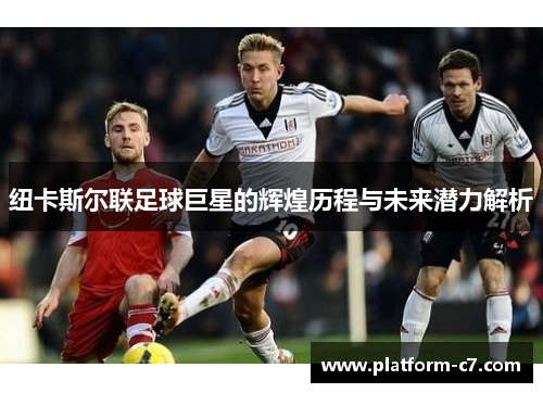 纽卡斯尔联足球巨星的辉煌历程与未来潜力解析 纽卡斯尔联足球巨星的辉煌历程与未来潜力解析