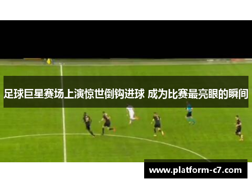 足球巨星赛场上演惊世倒钩进球 成为比赛最亮眼的瞬间 足球巨星赛场上演惊世倒钩进球 成为比赛最亮眼的瞬间