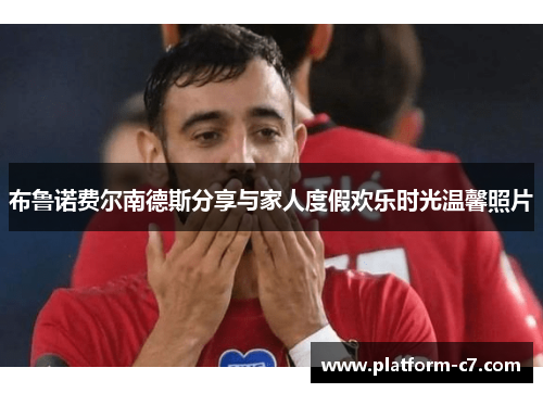 布鲁诺费尔南德斯分享与家人度假欢乐时光温馨照片 布鲁诺费尔南德斯分享与家人度假欢乐时光温馨照片