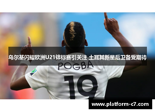 乌尔基闪耀欧洲U21锦标赛引关注 土耳其新星后卫备受期待 乌尔基闪耀欧洲U21锦标赛引关注 土耳其新星后卫备受期待