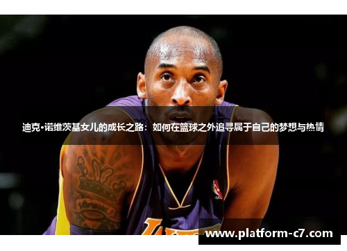 迪克·诺维茨基女儿的成长之路:如何在篮球之外追寻属于自己的梦想与热情 迪克·诺维茨基女儿的成长之路:如何在篮球之外追寻属于自己的梦想与热情