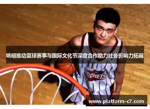 姚明推动篮球赛事与国际文化节深度合作助力社会影响力拓展 姚明推动篮球赛事与国际文化节深度合作助力社会影响力拓展