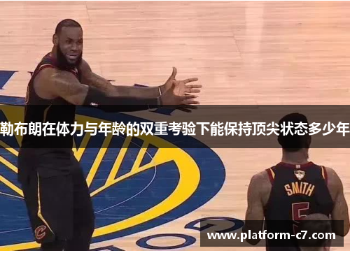 勒布朗在体力与年龄的双重考验下能保持顶尖状态多少年 勒布朗在体力与年龄的双重考验下能保持顶尖状态多少年