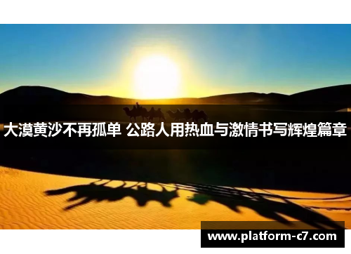 大漠黄沙不再孤单 公路人用热血与激情书写辉煌篇章 大漠黄沙不再孤单 公路人用热血与激情书写辉煌篇章