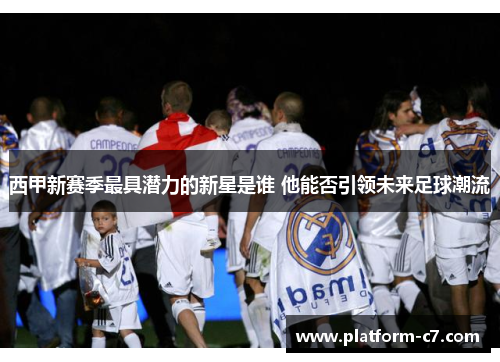 西甲新赛季最具潜力的新星是谁 他能否引领未来足球潮流 西甲新赛季最具潜力的新星是谁 他能否引领未来足球潮流