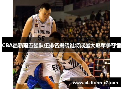 CBA最新前五强队伍排名揭晓谁将成最大冠军争夺者 CBA最新前五强队伍排名揭晓谁将成最大冠军争夺者