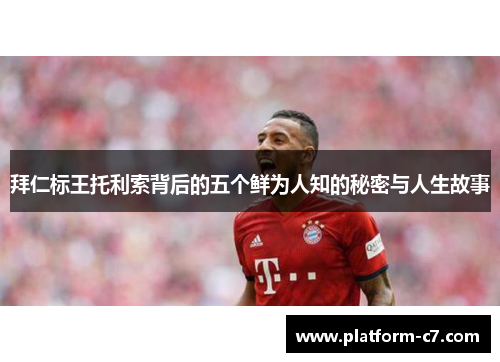 拜仁标王托利索背后的五个鲜为人知的秘密与人生故事 拜仁标王托利索背后的五个鲜为人知的秘密与人生故事