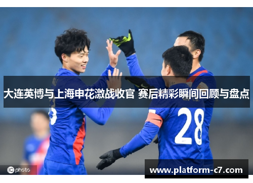 大连英博与上海申花激战收官 赛后精彩瞬间回顾与盘点