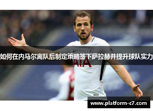 如何在内马尔离队后制定策略签下萨拉赫并提升球队实力 如何在内马尔离队后制定策略签下萨拉赫并提升球队实力