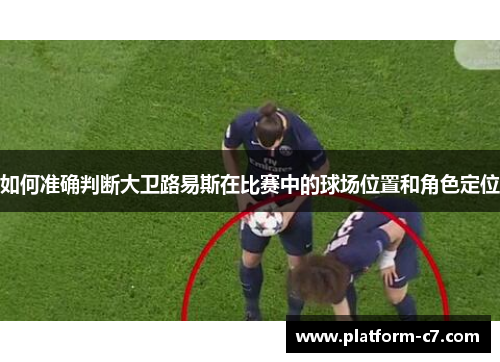 如何准确判断大卫路易斯在比赛中的球场位置和角色定位 如何准确判断大卫路易斯在比赛中的球场位置和角色定位