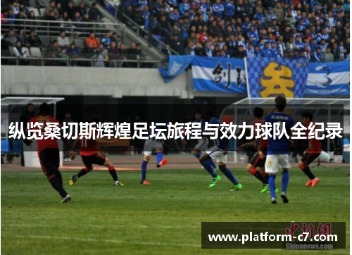 纵览桑切斯辉煌足坛旅程与效力球队全纪录 纵览桑切斯辉煌足坛旅程与效力球队全纪录