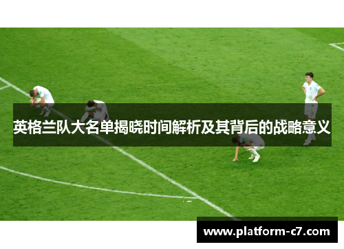 英格兰队大名单揭晓时间解析及其背后的战略意义 英格兰队大名单揭晓时间解析及其背后的战略意义