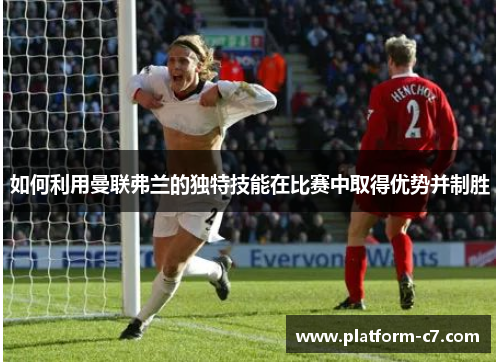 如何利用曼联弗兰的独特技能在比赛中取得优势并制胜 如何利用曼联弗兰的独特技能在比赛中取得优势并制胜