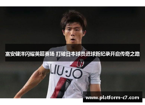 富安健洋闪耀英超赛场 打破日本球员进球新纪录开启传奇之路