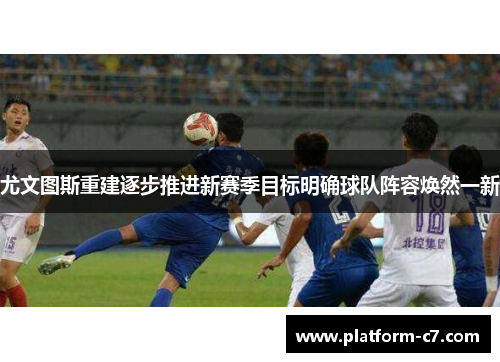 尤文图斯重建逐步推进新赛季目标明确球队阵容焕然一新